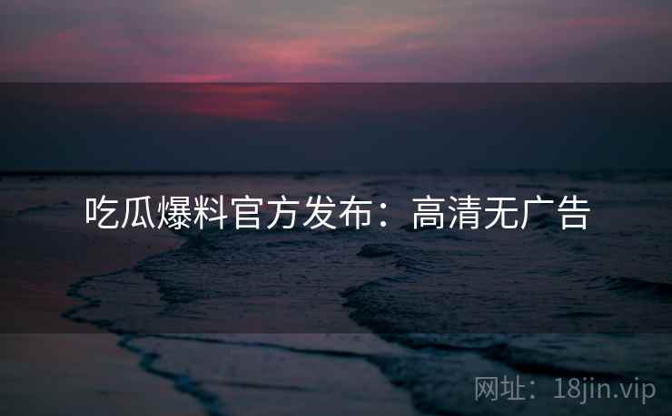 吃瓜爆料官方发布:高清无广告 吃瓜爆料官方发布:高清无广告