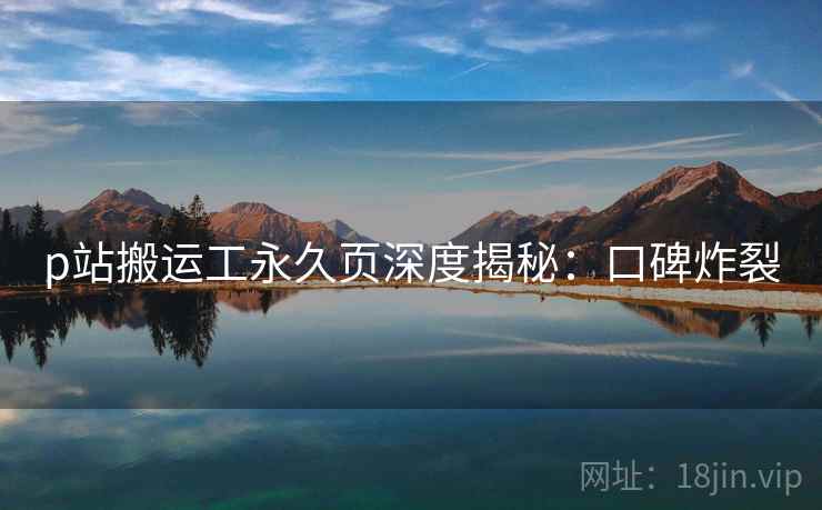 p站搬运工永久页深度揭秘：口碑炸裂