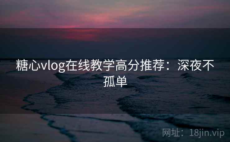 糖心vlog在线教学高分推荐：深夜不孤单