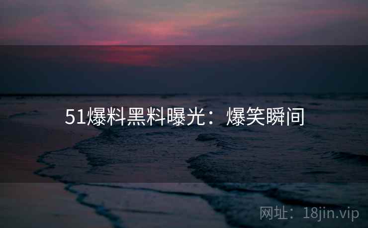 51爆料黑料曝光：爆笑瞬间