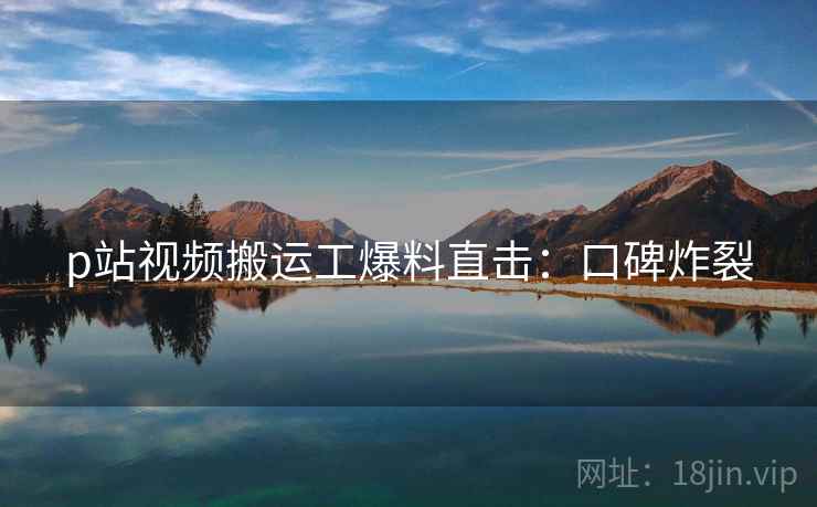 p站视频搬运工爆料直击：口碑炸裂