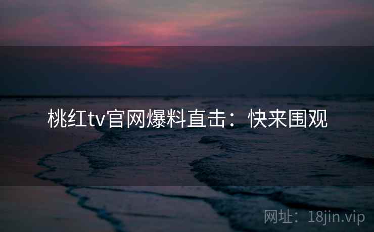 桃红tv官网爆料直击：快来围观