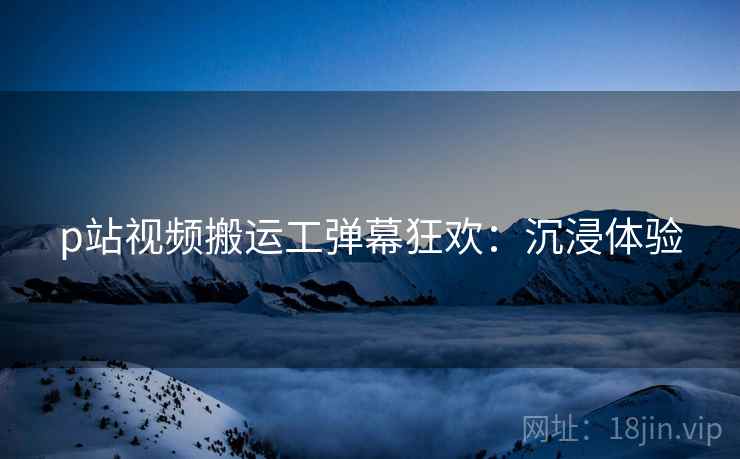 p站视频搬运工弹幕狂欢：沉浸体验