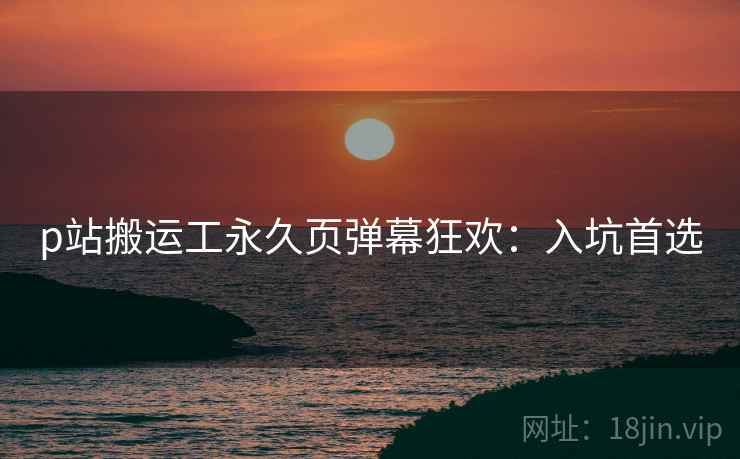 p站搬运工永久页弹幕狂欢：入坑首选