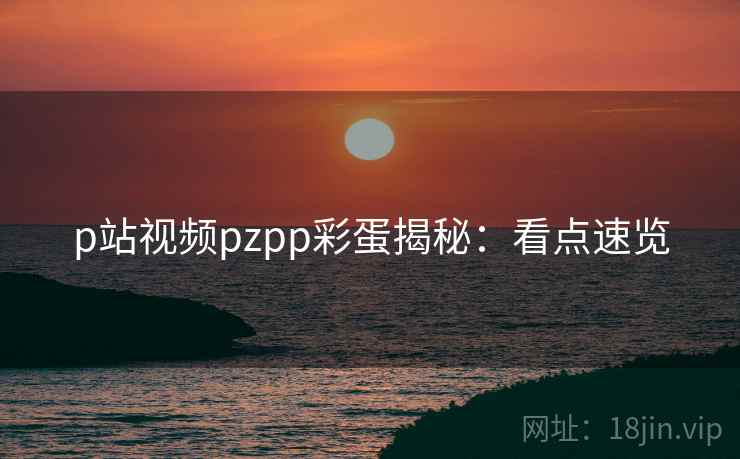 p站视频pzpp彩蛋揭秘：看点速览